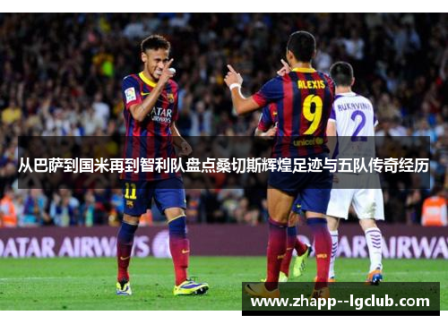 从巴萨到国米再到智利队盘点桑切斯辉煌足迹与五队传奇经历