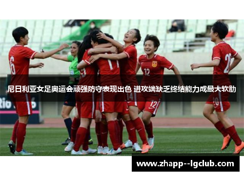 尼日利亚女足奥运会顽强防守表现出色 进攻端缺乏终结能力成最大软肋 尼日利亚女足奥运会顽强防守表现出色 进攻端缺乏终结能力成最大软肋