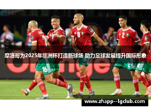 摩洛哥为2025年非洲杯打造新球场 助力足球发展提升国际形象 摩洛哥为2025年非洲杯打造新球场 助力足球发展提升国际形象